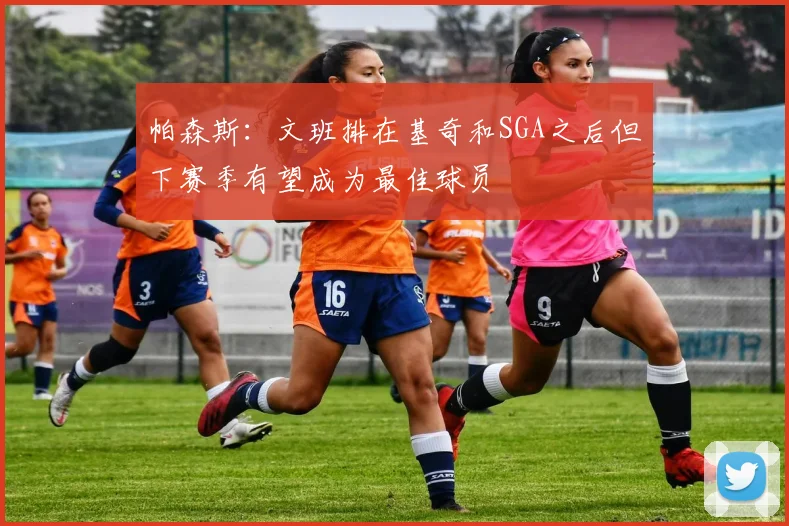 帕森斯：文班排在基奇和SGA之后但下赛季有望成为最佳球员