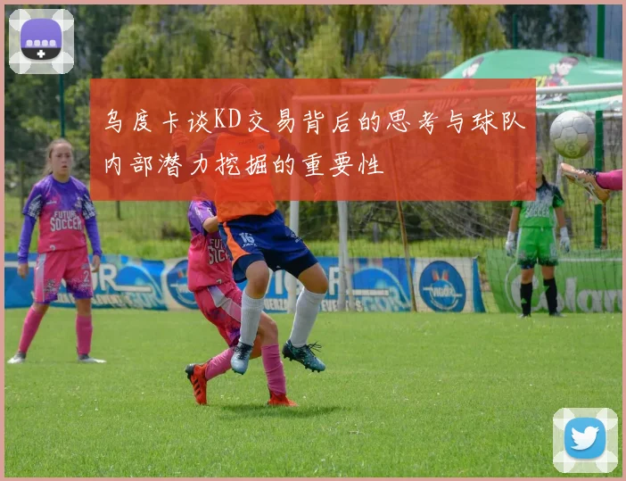 乌度卡谈KD交易背后的思考与球队内部潜力挖掘的重要性