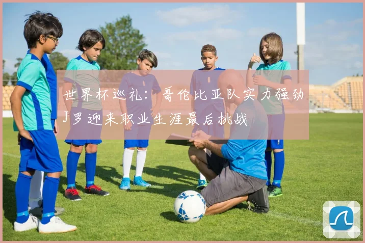 世界杯巡礼：哥伦比亚队实力强劲J罗迎来职业生涯最后挑战