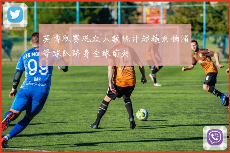 英博联赛观众人数统计超越利物浦等球队跻身全球前列