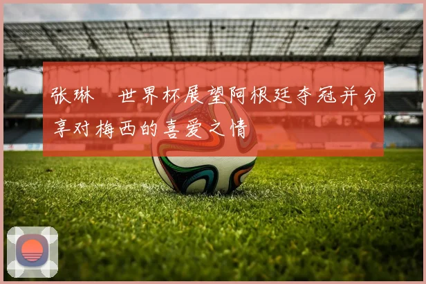 张琳芃世界杯展望阿根廷夺冠并分享对梅西的喜爱之情