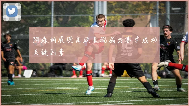 阿森纳展现高效表现成为赛季成功关键因素