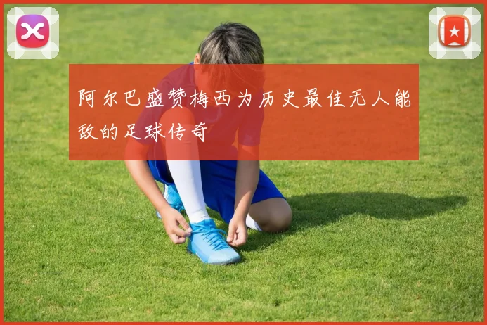 阿尔巴盛赞梅西为历史最佳无人能敌的足球传奇