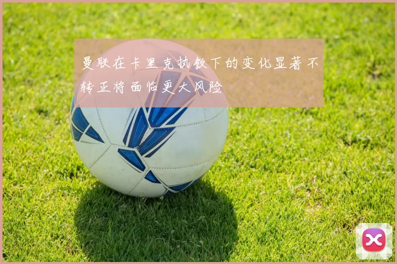 曼联在卡里克执教下的变化显著不转正将面临更大风险