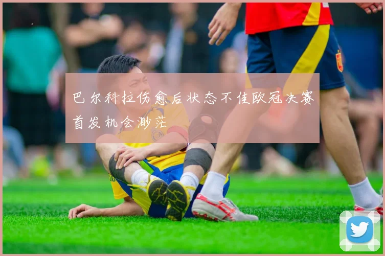 巴尔科拉伤愈后状态不佳欧冠决赛首发机会渺茫
